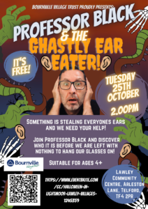 Tuesday 25 October at 2pm, 'Professor Black and the Ghastly Ear Eater', Lawley Community Centre. Someone is stealing everyone's ears and we need your help! Join Professor Black and discover who it is before we are left with nothing to hang our glasses on! Suitable for ages 4+.